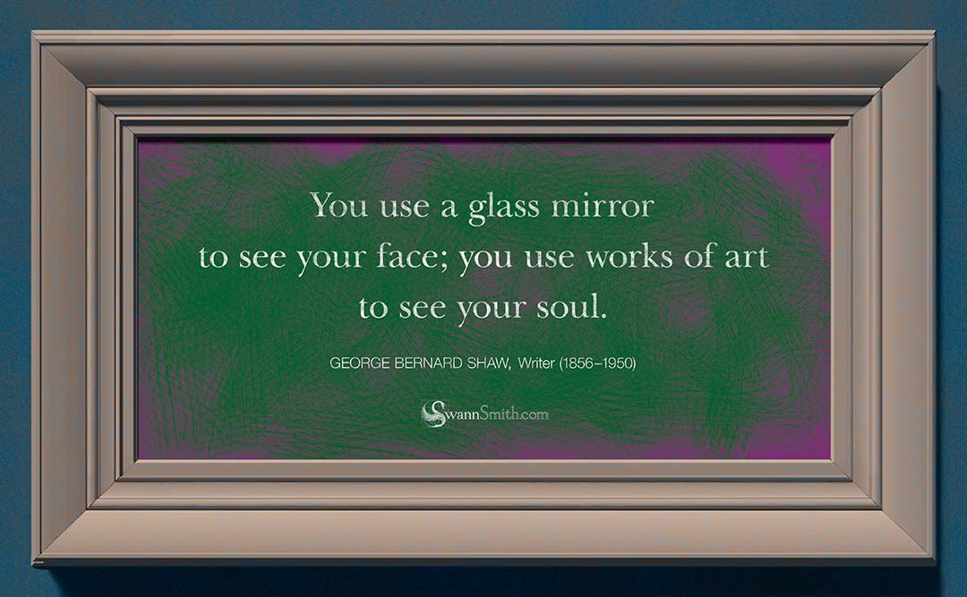 "You use a glass mirror to see your face; you use works of art to see your soul." by George Bernard Shaw